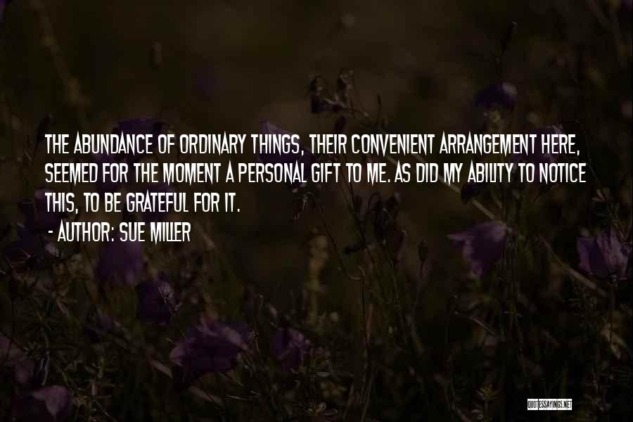 Sue Miller Quotes: The Abundance Of Ordinary Things, Their Convenient Arrangement Here, Seemed For The Moment A Personal Gift To Me. As Did