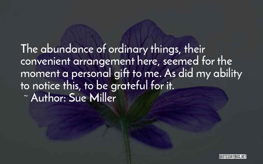 Sue Miller Quotes: The Abundance Of Ordinary Things, Their Convenient Arrangement Here, Seemed For The Moment A Personal Gift To Me. As Did