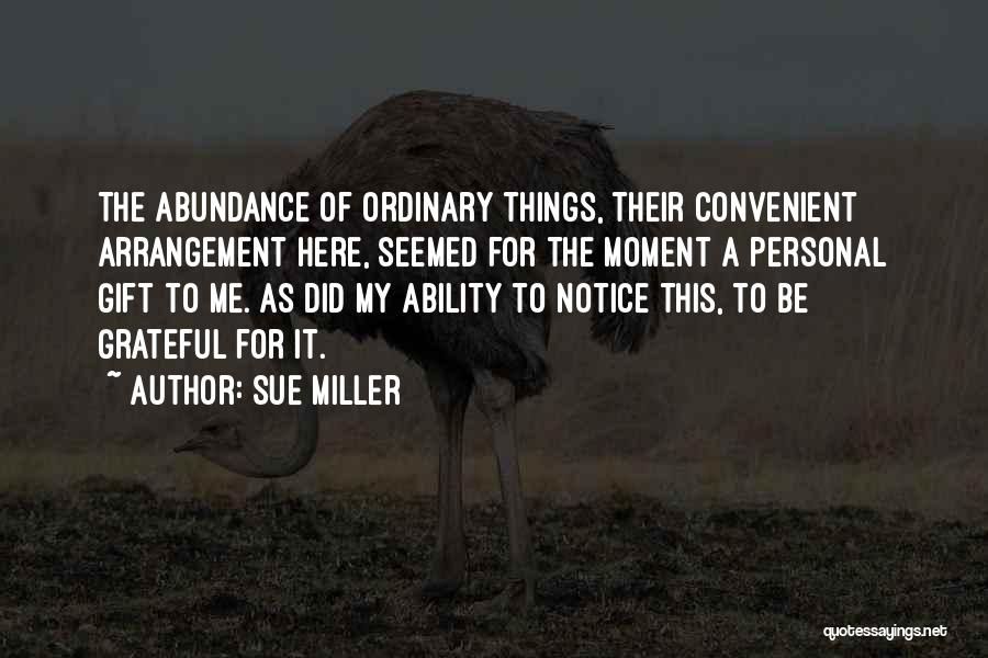 Sue Miller Quotes: The Abundance Of Ordinary Things, Their Convenient Arrangement Here, Seemed For The Moment A Personal Gift To Me. As Did