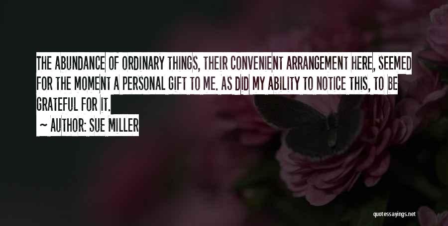 Sue Miller Quotes: The Abundance Of Ordinary Things, Their Convenient Arrangement Here, Seemed For The Moment A Personal Gift To Me. As Did
