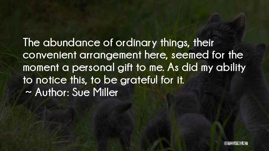 Sue Miller Quotes: The Abundance Of Ordinary Things, Their Convenient Arrangement Here, Seemed For The Moment A Personal Gift To Me. As Did
