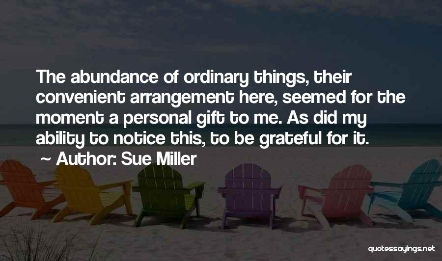 Sue Miller Quotes: The Abundance Of Ordinary Things, Their Convenient Arrangement Here, Seemed For The Moment A Personal Gift To Me. As Did