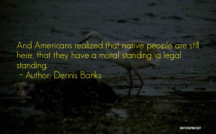 Dennis Banks Quotes: And Americans Realized That Native People Are Still Here, That They Have A Moral Standing, A Legal Standing.