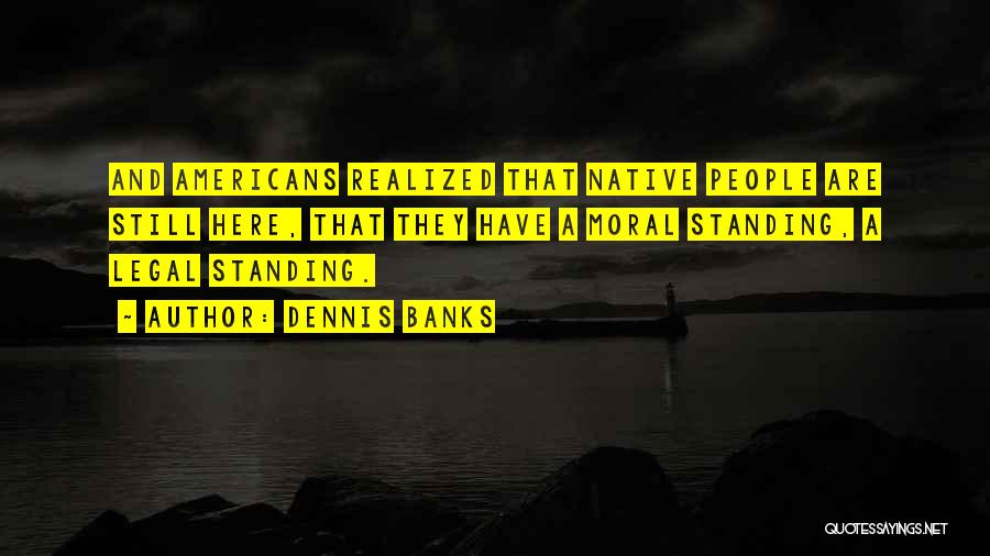 Dennis Banks Quotes: And Americans Realized That Native People Are Still Here, That They Have A Moral Standing, A Legal Standing.