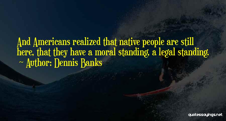 Dennis Banks Quotes: And Americans Realized That Native People Are Still Here, That They Have A Moral Standing, A Legal Standing.