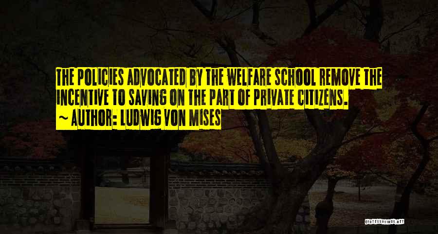 Ludwig Von Mises Quotes: The Policies Advocated By The Welfare School Remove The Incentive To Saving On The Part Of Private Citizens.