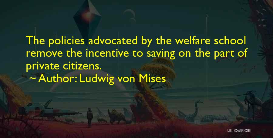 Ludwig Von Mises Quotes: The Policies Advocated By The Welfare School Remove The Incentive To Saving On The Part Of Private Citizens.