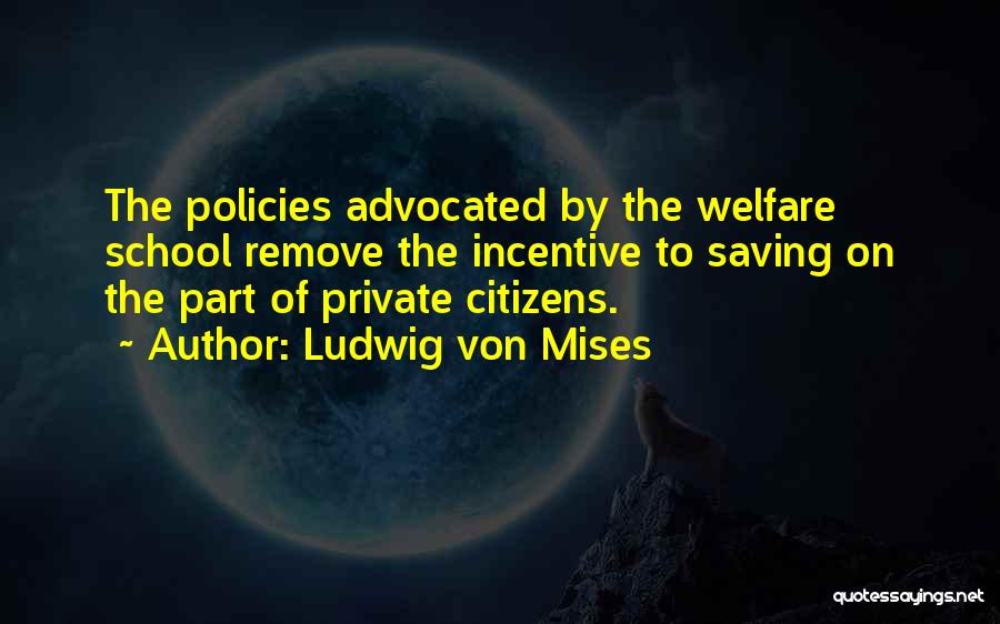 Ludwig Von Mises Quotes: The Policies Advocated By The Welfare School Remove The Incentive To Saving On The Part Of Private Citizens.