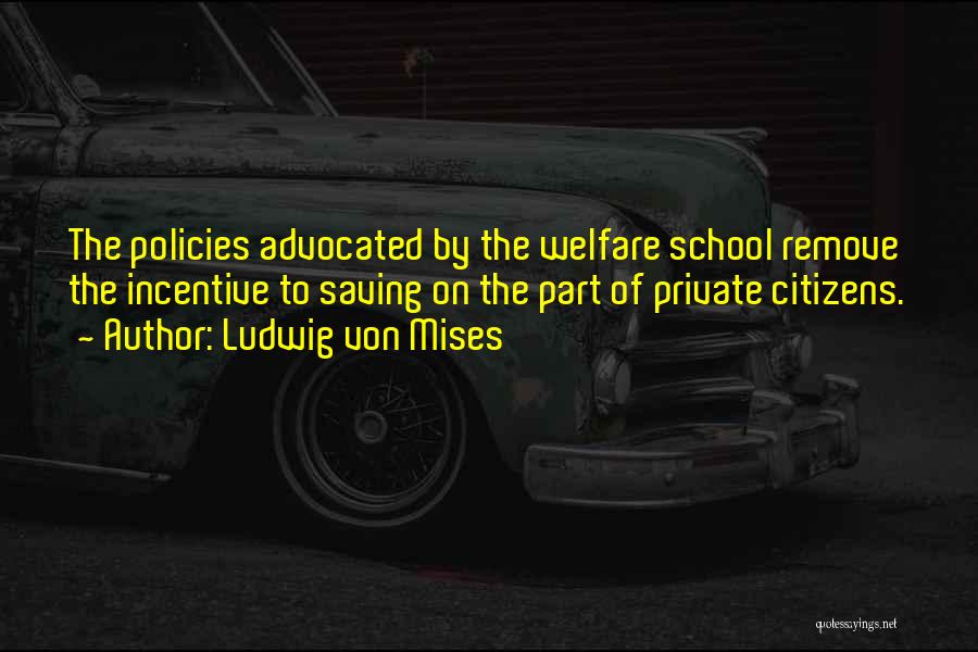Ludwig Von Mises Quotes: The Policies Advocated By The Welfare School Remove The Incentive To Saving On The Part Of Private Citizens.