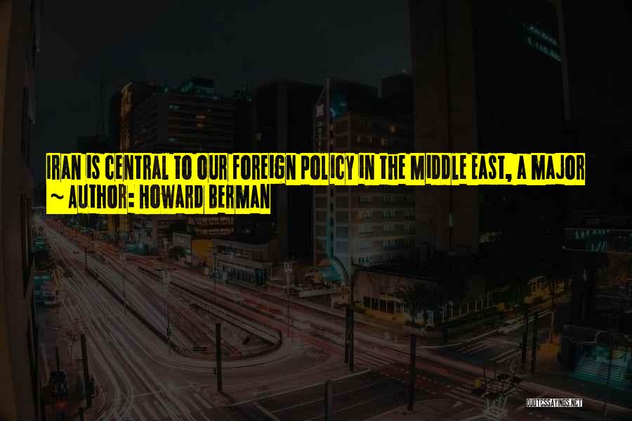 Howard Berman Quotes: Iran Is Central To Our Foreign Policy In The Middle East, A Major Player In Global Energy Markets, And A