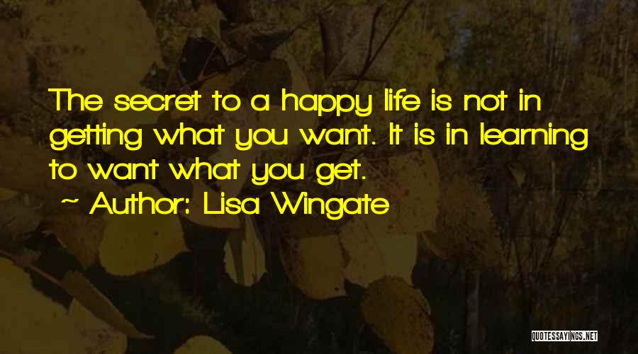 Lisa Wingate Quotes: The Secret To A Happy Life Is Not In Getting What You Want. It Is In Learning To Want What