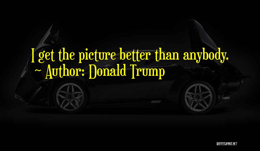Donald Trump Quotes: I Get The Picture Better Than Anybody.