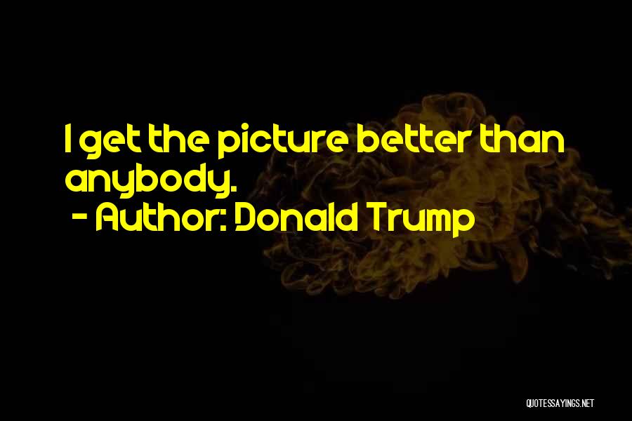 Donald Trump Quotes: I Get The Picture Better Than Anybody.