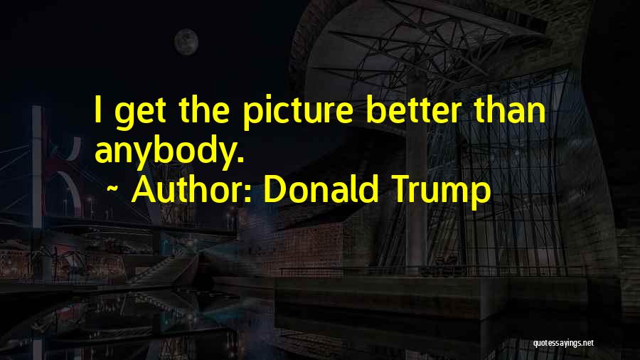 Donald Trump Quotes: I Get The Picture Better Than Anybody.