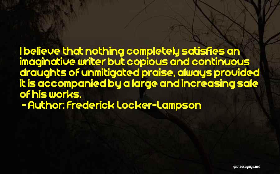 Frederick Locker-Lampson Quotes: I Believe That Nothing Completely Satisfies An Imaginative Writer But Copious And Continuous Draughts Of Unmitigated Praise, Always Provided It