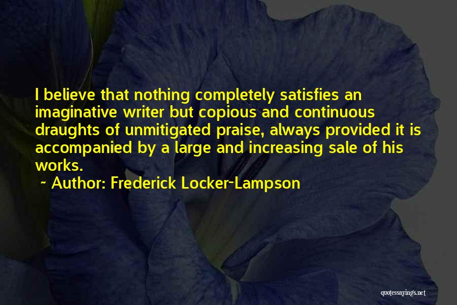 Frederick Locker-Lampson Quotes: I Believe That Nothing Completely Satisfies An Imaginative Writer But Copious And Continuous Draughts Of Unmitigated Praise, Always Provided It