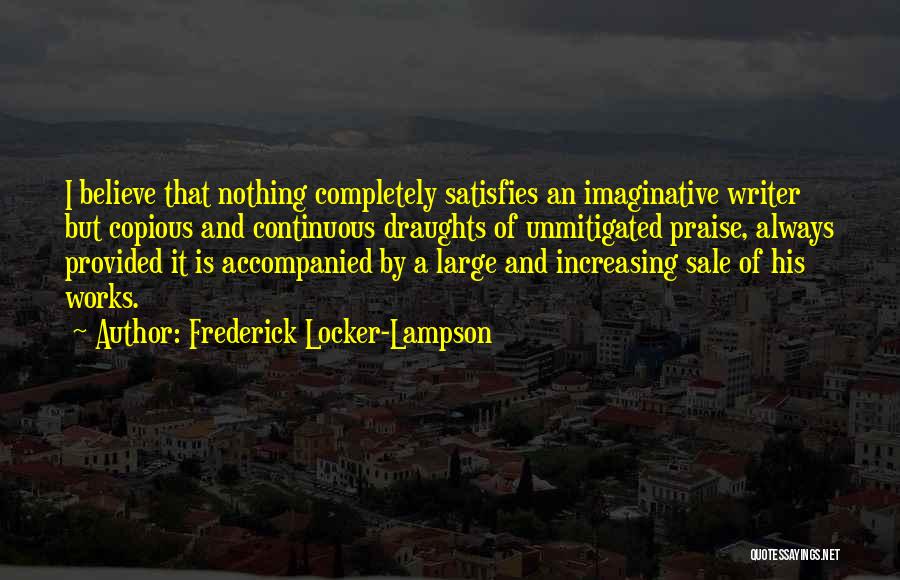 Frederick Locker-Lampson Quotes: I Believe That Nothing Completely Satisfies An Imaginative Writer But Copious And Continuous Draughts Of Unmitigated Praise, Always Provided It