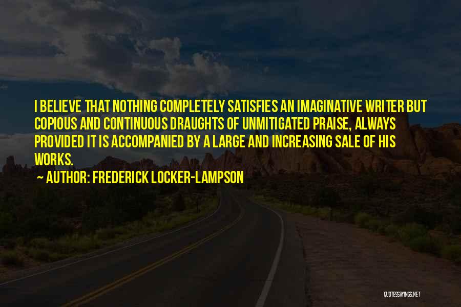 Frederick Locker-Lampson Quotes: I Believe That Nothing Completely Satisfies An Imaginative Writer But Copious And Continuous Draughts Of Unmitigated Praise, Always Provided It