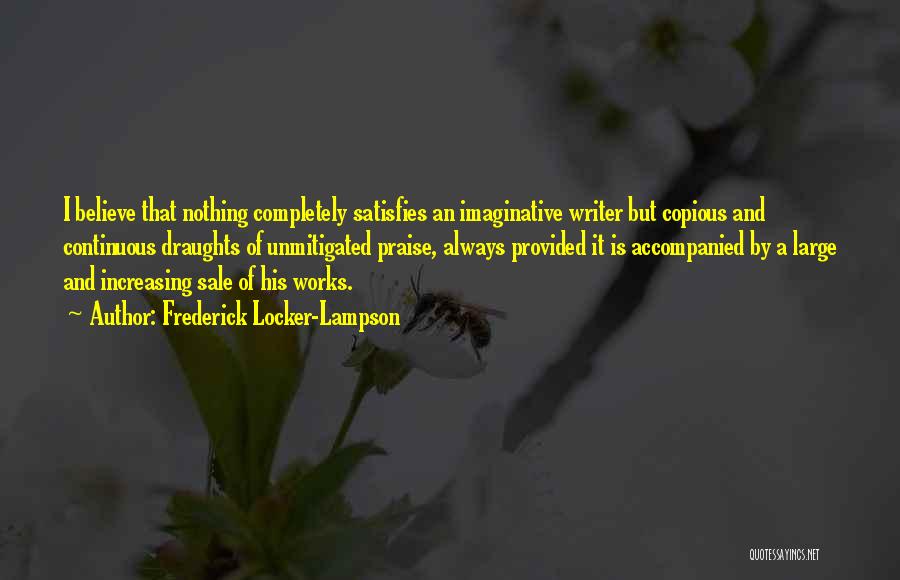 Frederick Locker-Lampson Quotes: I Believe That Nothing Completely Satisfies An Imaginative Writer But Copious And Continuous Draughts Of Unmitigated Praise, Always Provided It