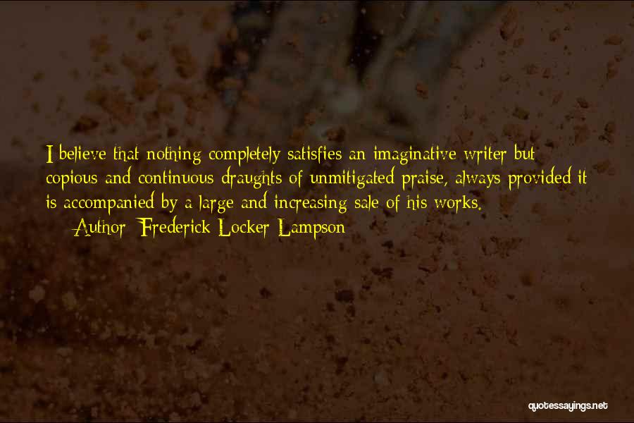 Frederick Locker-Lampson Quotes: I Believe That Nothing Completely Satisfies An Imaginative Writer But Copious And Continuous Draughts Of Unmitigated Praise, Always Provided It