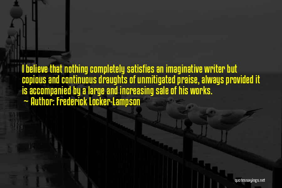 Frederick Locker-Lampson Quotes: I Believe That Nothing Completely Satisfies An Imaginative Writer But Copious And Continuous Draughts Of Unmitigated Praise, Always Provided It