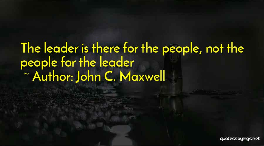 John C. Maxwell Quotes: The Leader Is There For The People, Not The People For The Leader