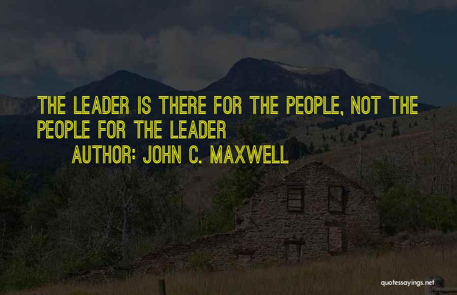 John C. Maxwell Quotes: The Leader Is There For The People, Not The People For The Leader