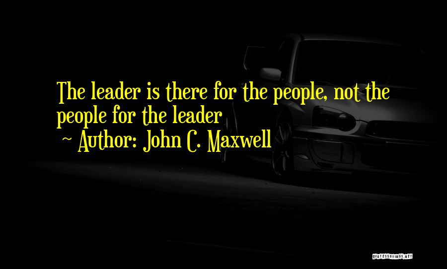 John C. Maxwell Quotes: The Leader Is There For The People, Not The People For The Leader