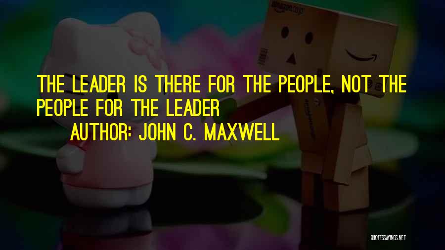 John C. Maxwell Quotes: The Leader Is There For The People, Not The People For The Leader