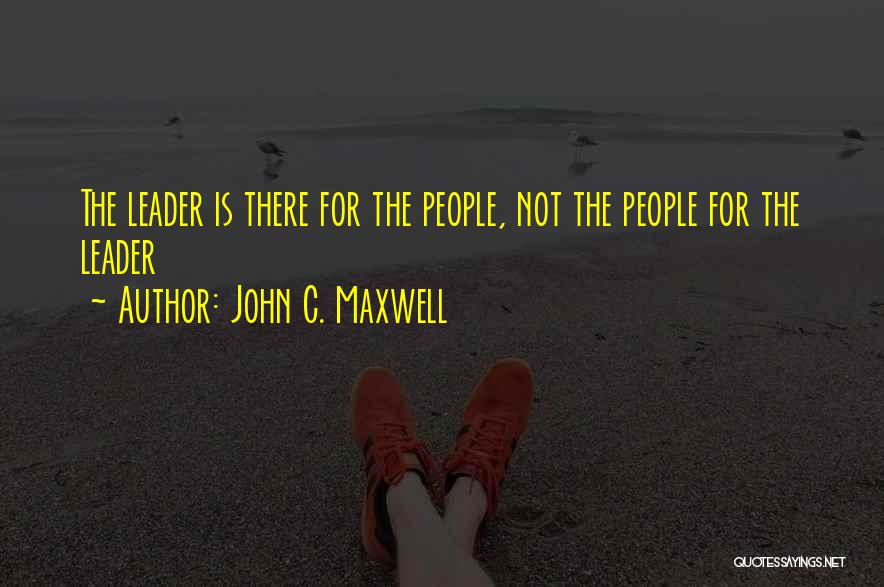 John C. Maxwell Quotes: The Leader Is There For The People, Not The People For The Leader