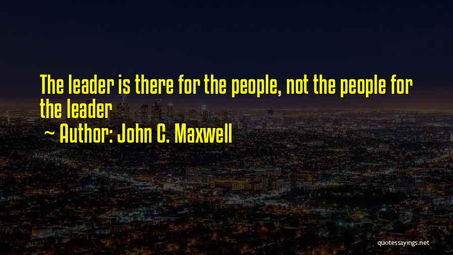 John C. Maxwell Quotes: The Leader Is There For The People, Not The People For The Leader