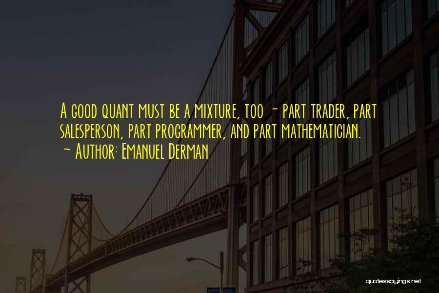 Emanuel Derman Quotes: A Good Quant Must Be A Mixture, Too - Part Trader, Part Salesperson, Part Programmer, And Part Mathematician.