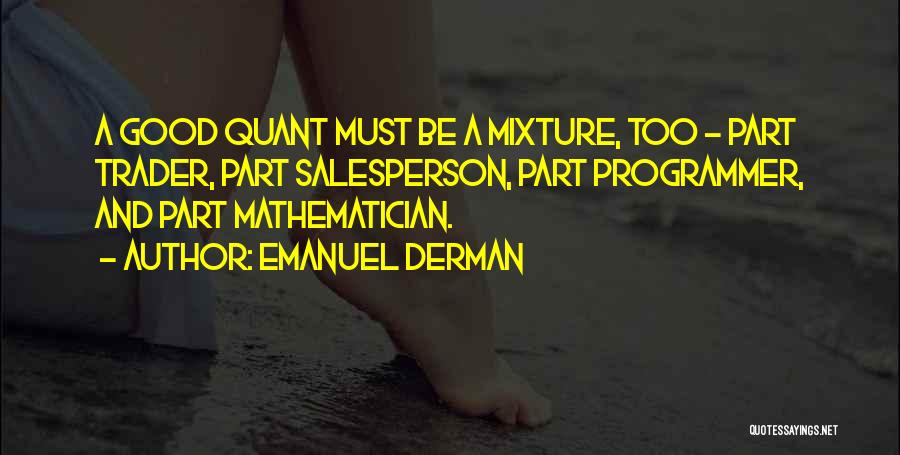 Emanuel Derman Quotes: A Good Quant Must Be A Mixture, Too - Part Trader, Part Salesperson, Part Programmer, And Part Mathematician.