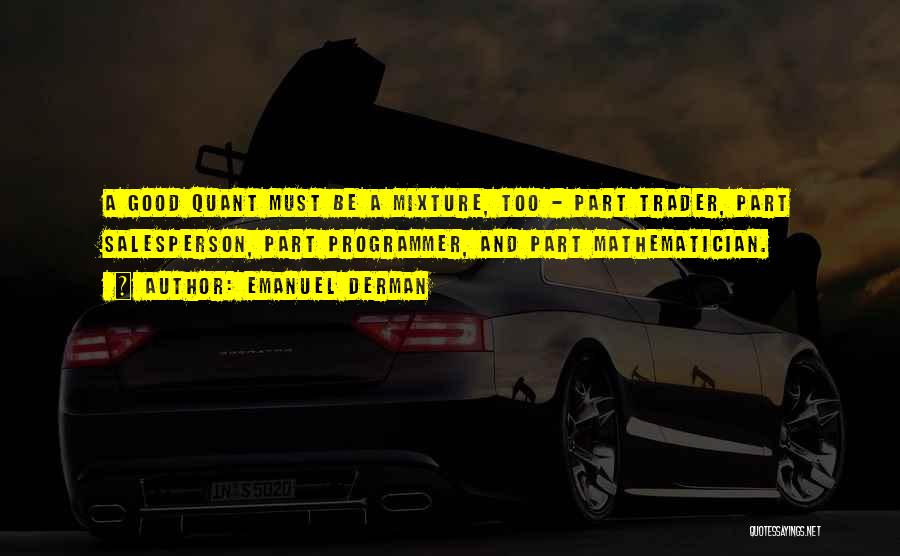 Emanuel Derman Quotes: A Good Quant Must Be A Mixture, Too - Part Trader, Part Salesperson, Part Programmer, And Part Mathematician.