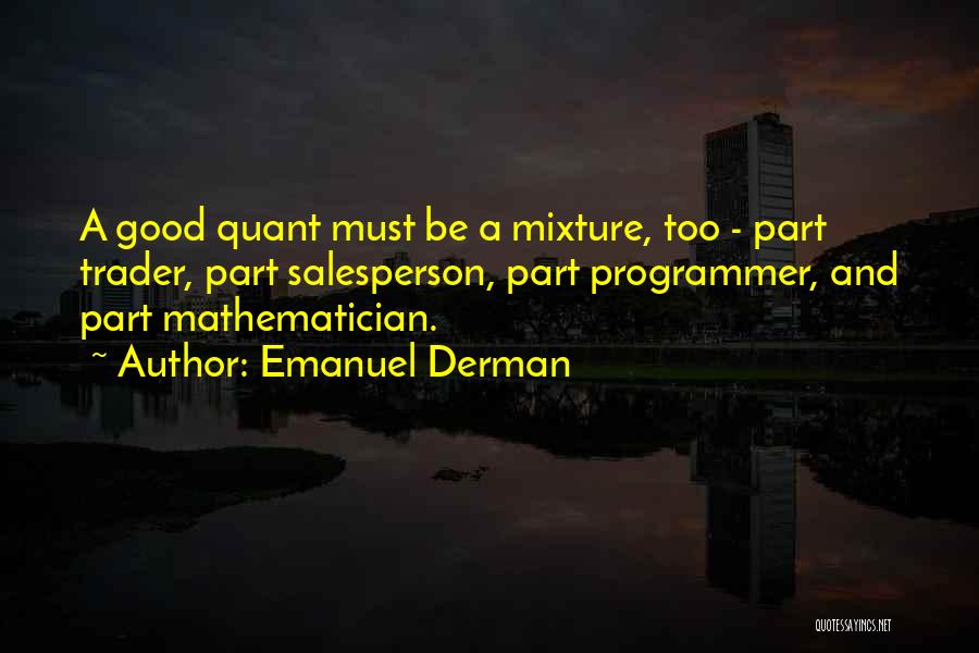 Emanuel Derman Quotes: A Good Quant Must Be A Mixture, Too - Part Trader, Part Salesperson, Part Programmer, And Part Mathematician.