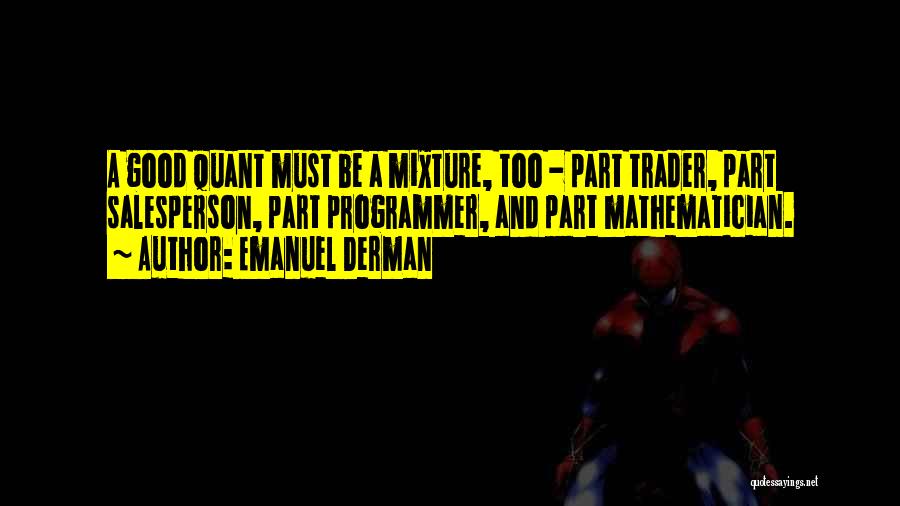 Emanuel Derman Quotes: A Good Quant Must Be A Mixture, Too - Part Trader, Part Salesperson, Part Programmer, And Part Mathematician.