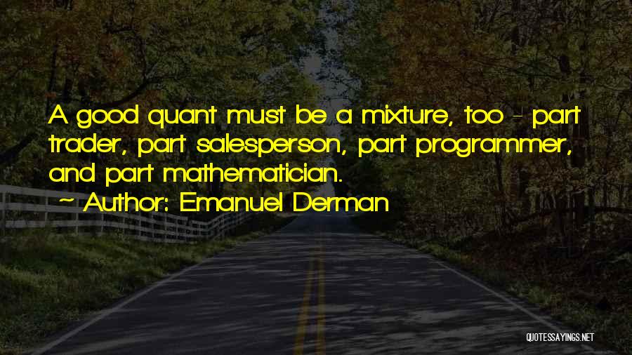 Emanuel Derman Quotes: A Good Quant Must Be A Mixture, Too - Part Trader, Part Salesperson, Part Programmer, And Part Mathematician.