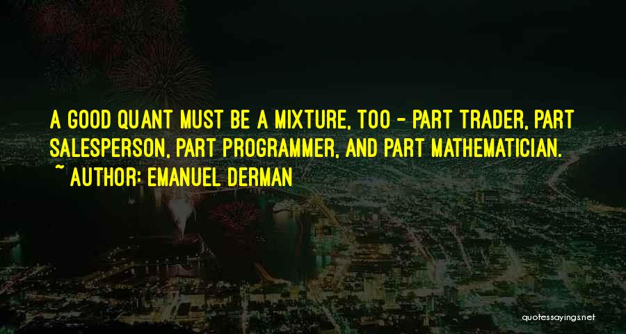Emanuel Derman Quotes: A Good Quant Must Be A Mixture, Too - Part Trader, Part Salesperson, Part Programmer, And Part Mathematician.