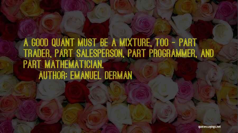 Emanuel Derman Quotes: A Good Quant Must Be A Mixture, Too - Part Trader, Part Salesperson, Part Programmer, And Part Mathematician.