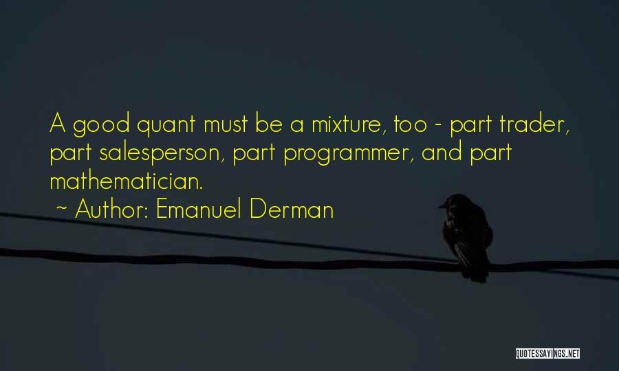 Emanuel Derman Quotes: A Good Quant Must Be A Mixture, Too - Part Trader, Part Salesperson, Part Programmer, And Part Mathematician.