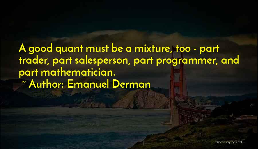 Emanuel Derman Quotes: A Good Quant Must Be A Mixture, Too - Part Trader, Part Salesperson, Part Programmer, And Part Mathematician.