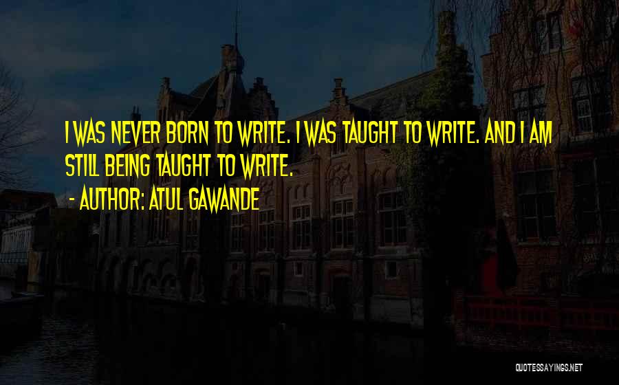 Atul Gawande Quotes: I Was Never Born To Write. I Was Taught To Write. And I Am Still Being Taught To Write.