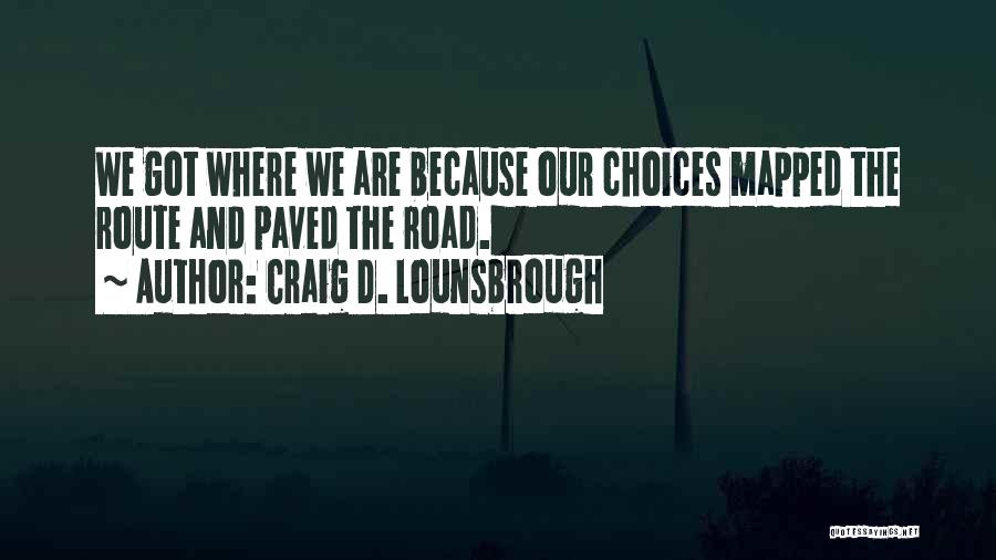 Craig D. Lounsbrough Quotes: We Got Where We Are Because Our Choices Mapped The Route And Paved The Road.