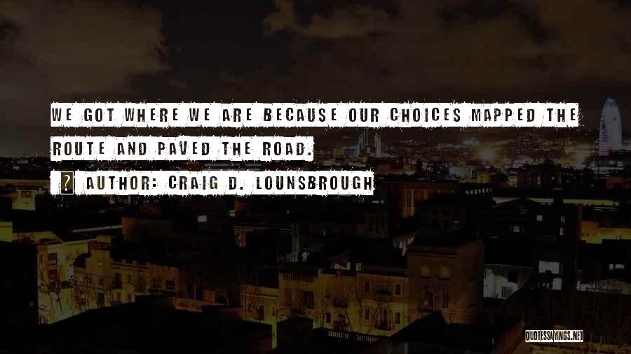 Craig D. Lounsbrough Quotes: We Got Where We Are Because Our Choices Mapped The Route And Paved The Road.