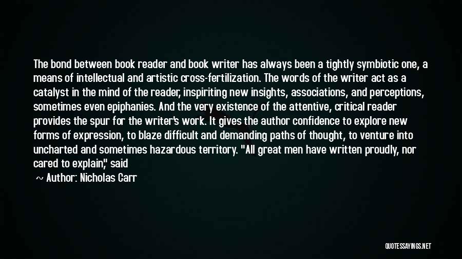 Nicholas Carr Quotes: The Bond Between Book Reader And Book Writer Has Always Been A Tightly Symbiotic One, A Means Of Intellectual And