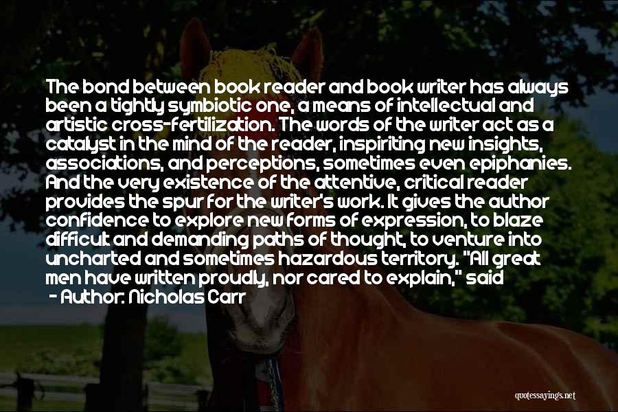 Nicholas Carr Quotes: The Bond Between Book Reader And Book Writer Has Always Been A Tightly Symbiotic One, A Means Of Intellectual And