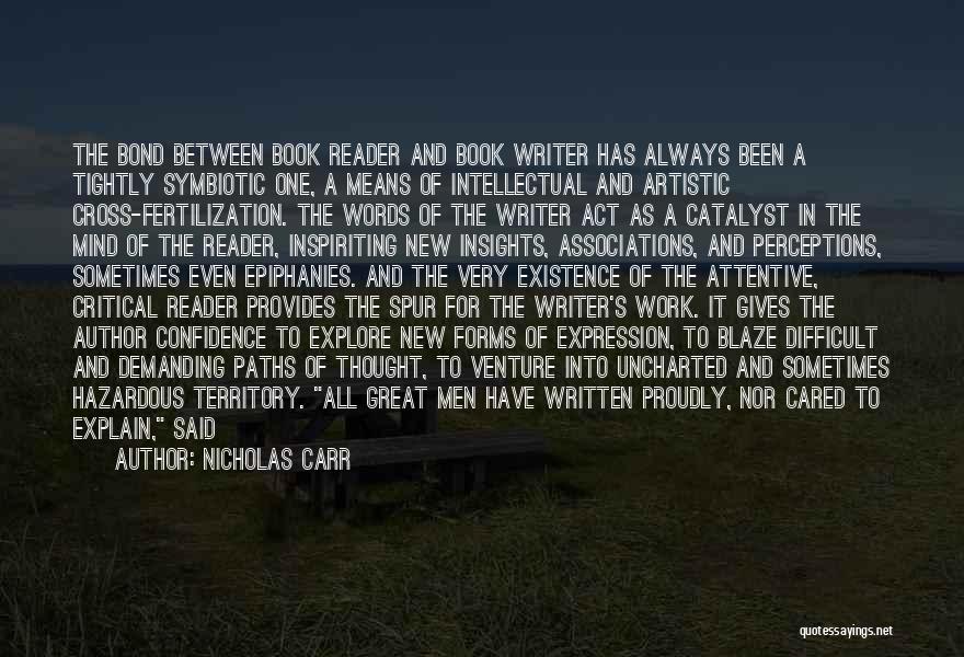Nicholas Carr Quotes: The Bond Between Book Reader And Book Writer Has Always Been A Tightly Symbiotic One, A Means Of Intellectual And