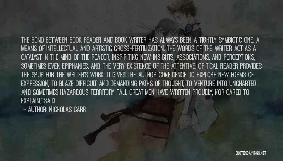 Nicholas Carr Quotes: The Bond Between Book Reader And Book Writer Has Always Been A Tightly Symbiotic One, A Means Of Intellectual And