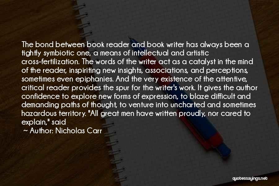 Nicholas Carr Quotes: The Bond Between Book Reader And Book Writer Has Always Been A Tightly Symbiotic One, A Means Of Intellectual And