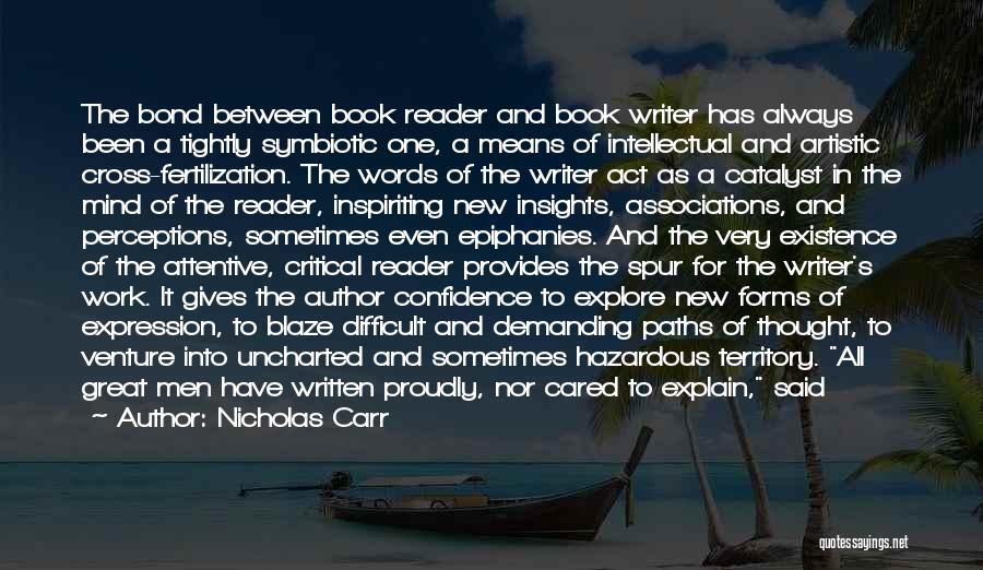 Nicholas Carr Quotes: The Bond Between Book Reader And Book Writer Has Always Been A Tightly Symbiotic One, A Means Of Intellectual And